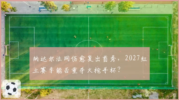 纳达尔法网伤愈复出首秀,2027红土赛季能否重夺火枪手杯?