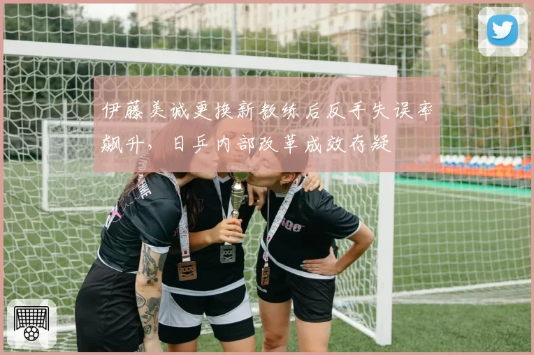 伊藤美诚更换新教练后反手失误率飙升,日乒内部改革成效存疑