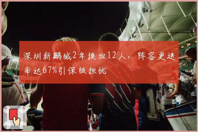 深圳新鹏城2年换血12人,阵容更迭率达67%引保级担忧