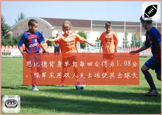 恩比德背身单打每回合得分1.08分，绿军采用双人夹击迫使其出球失误