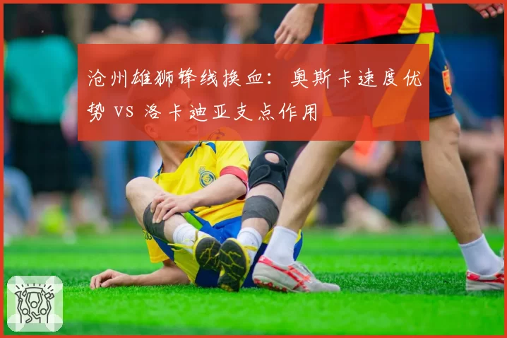 沧州雄狮锋线换血：奥斯卡速度优势 vs 洛卡迪亚支点作用