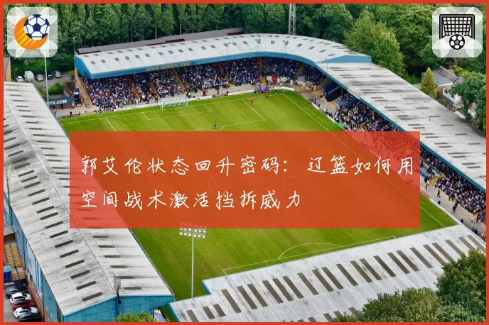 郭艾伦状态回升密码：辽篮如何用空间战术激活挡拆威力