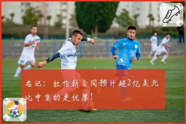 名记：杜伦新合同预计超2亿美元 比申京的更优厚！