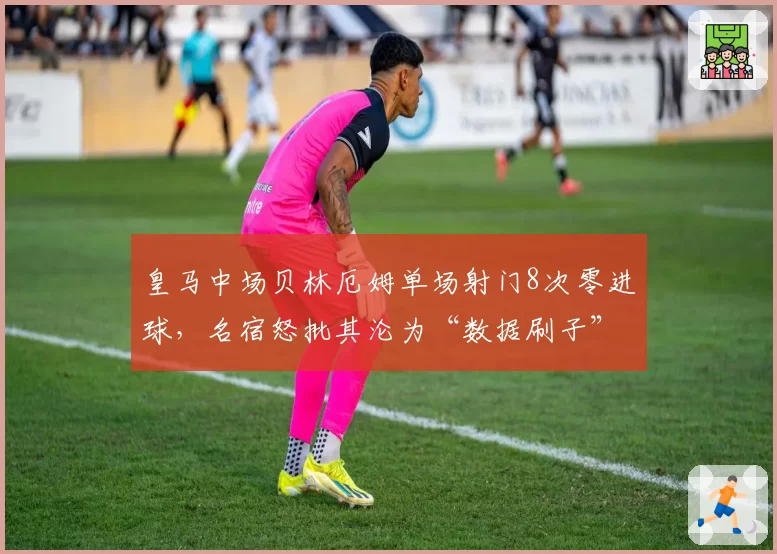 皇马中场贝林厄姆单场射门8次零进球,名宿怒批其沦为“数据刷子”