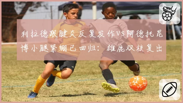 利拉德跟腱炎反复发作vs阿德托昆博小腿紧绷已回归：雄鹿双核复出对比
