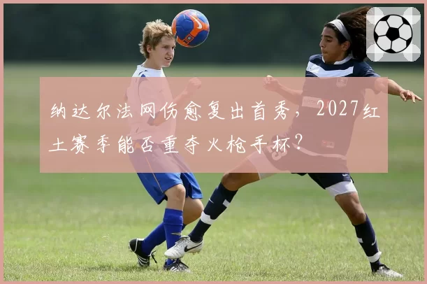 纳达尔法网伤愈复出首秀,2027红土赛季能否重夺火枪手杯?