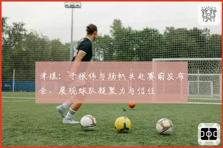 津媒：于根伟与杨帆共赴赛前发布会，展现球队凝聚力与信任