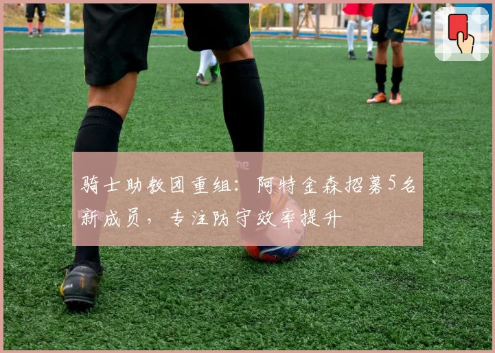 骑士助教团重组:阿特金森招募5名新成员,专注防守效率提升