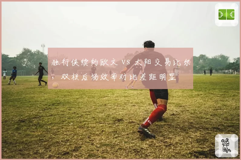 独行侠续约欧文 vs 太阳交易比尔，双核后场效率对比差距明显