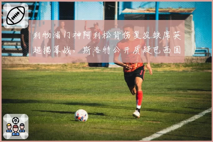 利物浦门神阿利松背伤复发缺席英超揭幕战,斯洛特公开质疑巴西国家队“带伤征召”酿大错