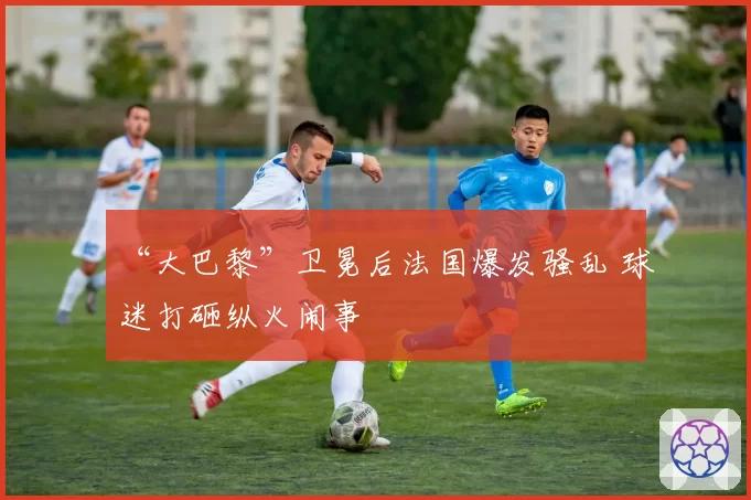 “大巴黎”卫冕后法国爆发骚乱 球迷打砸纵火闹事