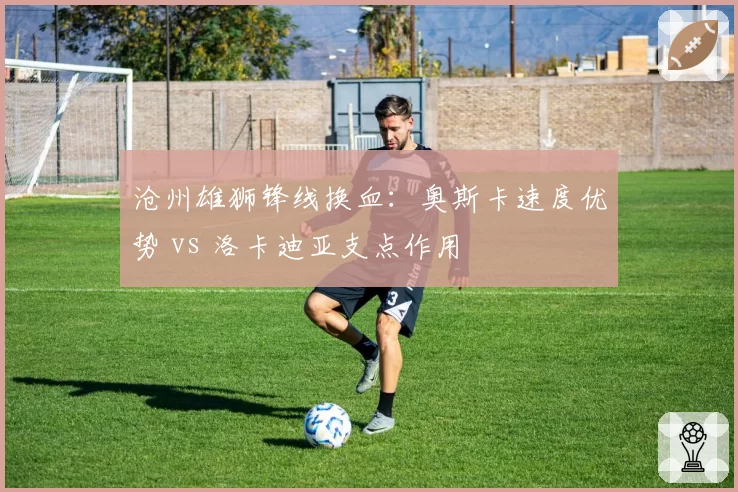 沧州雄狮锋线换血：奥斯卡速度优势 vs 洛卡迪亚支点作用