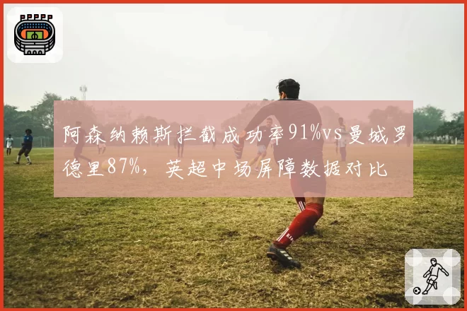 阿森纳赖斯拦截成功率91%vs曼城罗德里87%,英超中场屏障数据对比