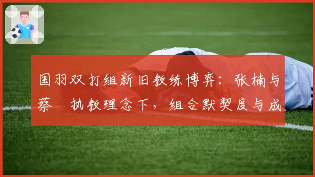 国羽双打组新旧教练博弈:张楠与蔡赟执教理念下,组合默契度与成绩曲线