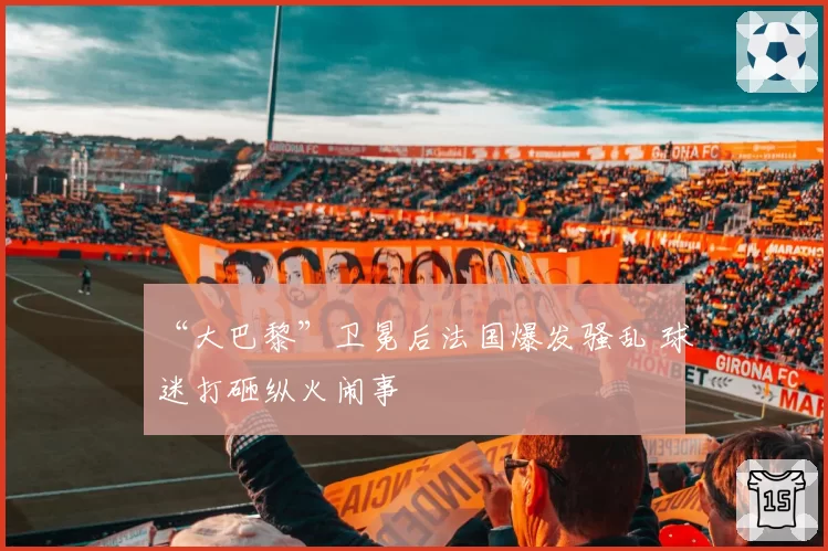 “大巴黎”卫冕后法国爆发骚乱 球迷打砸纵火闹事