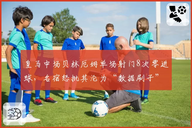 皇马中场贝林厄姆单场射门8次零进球,名宿怒批其沦为“数据刷子”