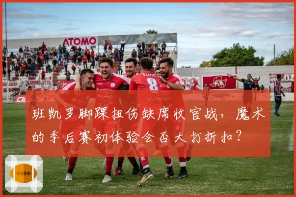 班凯罗脚踝扭伤缺席收官战，魔术的季后赛初体验会否大打折扣？