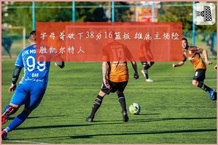 字母哥砍下38分16篮板 雄鹿主场险胜凯尔特人