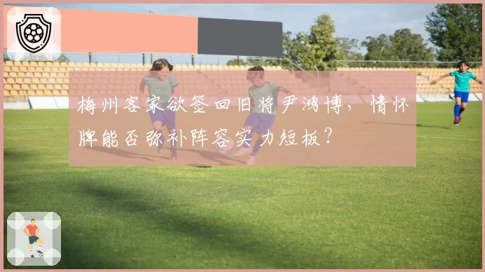 梅州客家欲签回旧将尹鸿博，情怀牌能否弥补阵容实力短板？