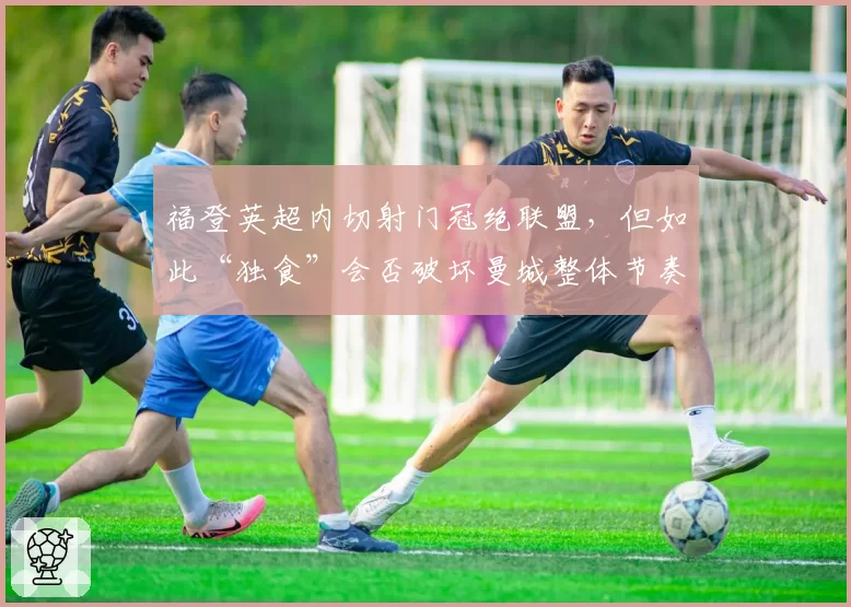 福登英超内切射门冠绝联盟，但如此“独食”会否破坏曼城整体节奏？