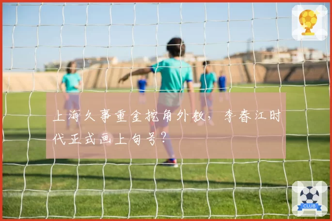 上海久事重金挖角外教，李春江时代正式画上句号？