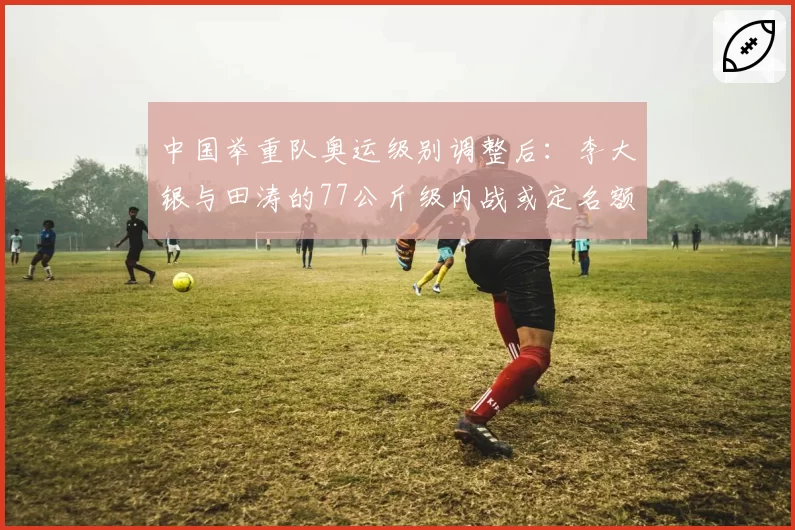 中国举重队奥运级别调整后：李大银与田涛的77公斤级内战或定名额