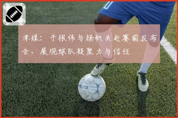 津媒：于根伟与杨帆共赴赛前发布会，展现球队凝聚力与信任
