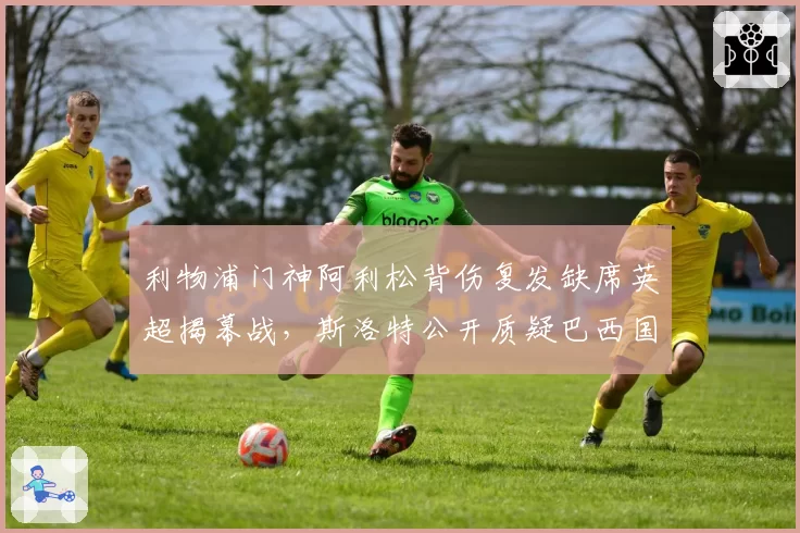 利物浦门神阿利松背伤复发缺席英超揭幕战,斯洛特公开质疑巴西国家队“带伤征召”酿大错