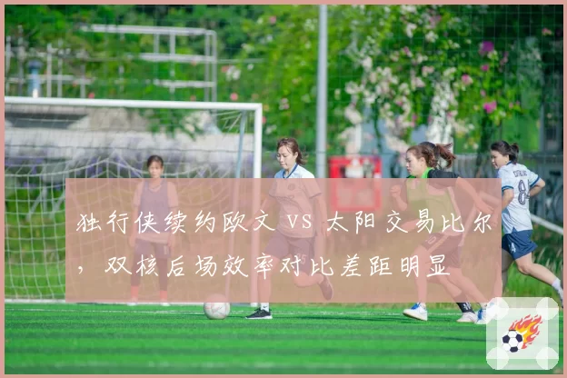 独行侠续约欧文 vs 太阳交易比尔，双核后场效率对比差距明显