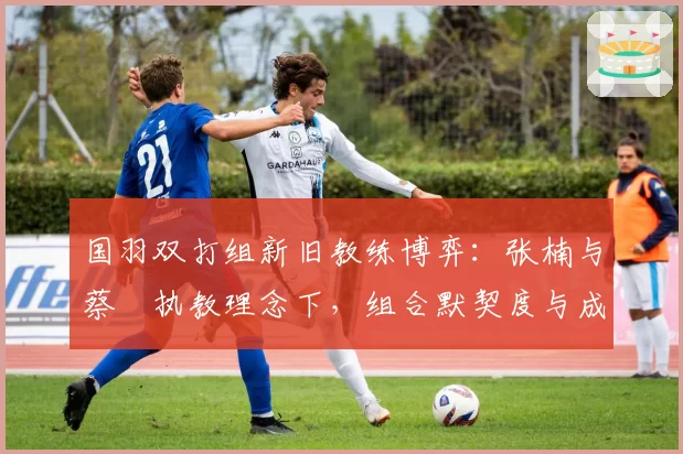 国羽双打组新旧教练博弈:张楠与蔡赟执教理念下,组合默契度与成绩曲线