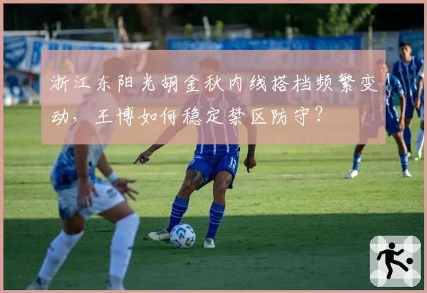 浙江东阳光胡金秋内线搭档频繁变动，王博如何稳定禁区防守？
