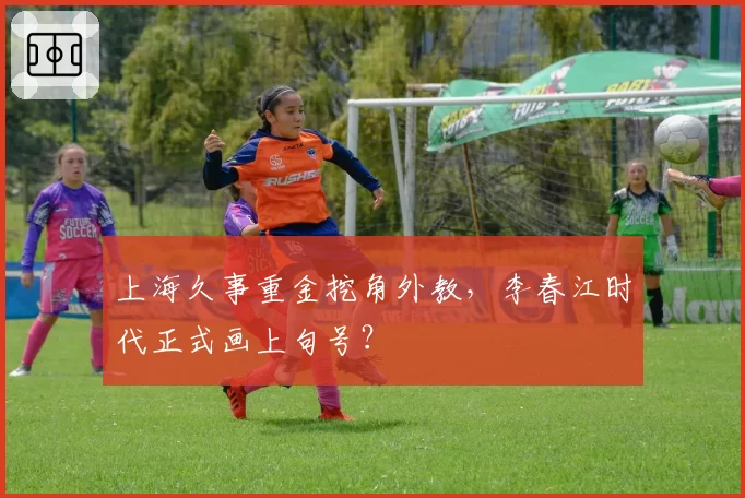 上海久事重金挖角外教，李春江时代正式画上句号？