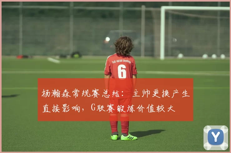 杨瀚森常规赛总结:主帅更换产生直接影响,G联赛锻炼价值较大