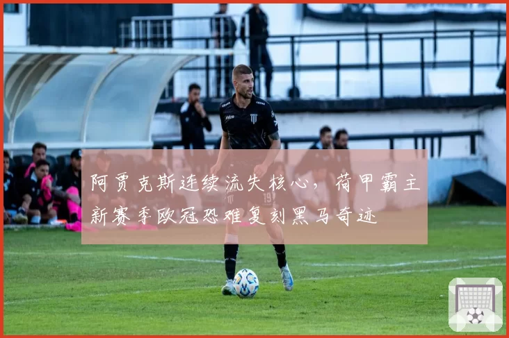 阿贾克斯连续流失核心，荷甲霸主新赛季欧冠恐难复刻黑马奇迹