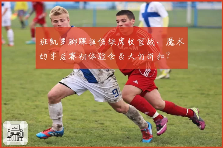 班凯罗脚踝扭伤缺席收官战，魔术的季后赛初体验会否大打折扣？