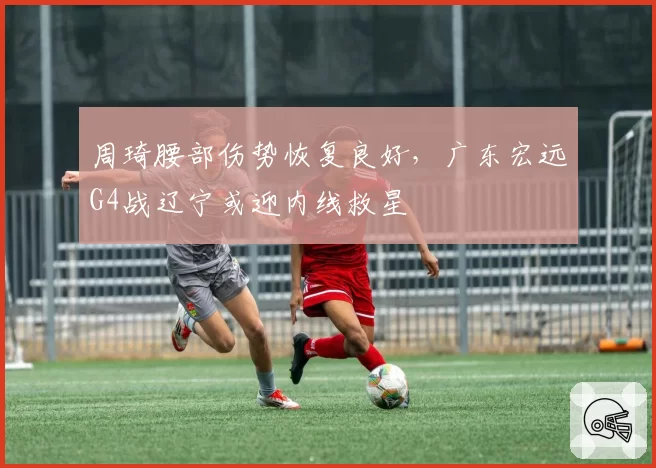 周琦腰部伤势恢复良好,广东宏远G4战辽宁或迎内线救星