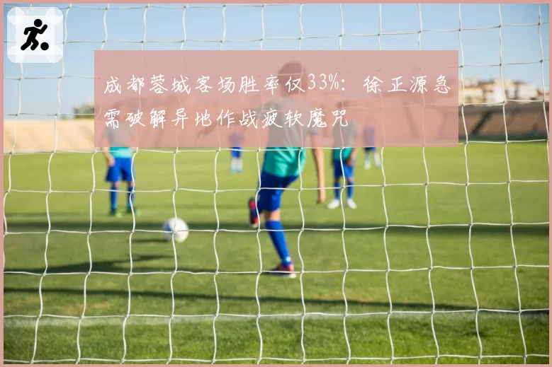 成都蓉城客场胜率仅33%：徐正源急需破解异地作战疲软魔咒
