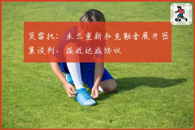 莫雷托：米兰重新和克勒舍展开密集谈判，接近达成协议