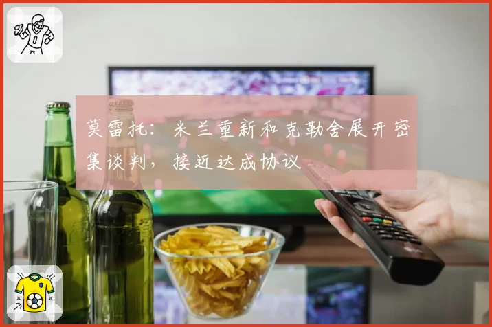 莫雷托：米兰重新和克勒舍展开密集谈判，接近达成协议